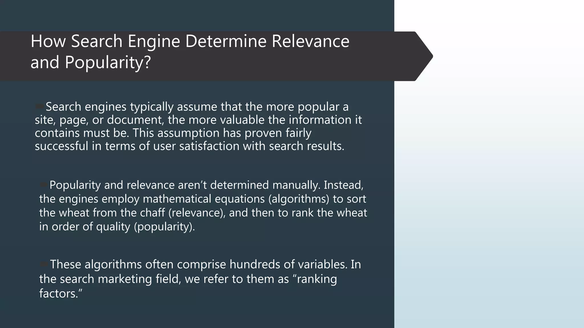 How Search Engine Determine Relevance
and Popularity?
Popularity and relevance aren’t determined manually. Instead,
the engines employ mathematical equations (algorithms) to sort
the wheat from the chaff (relevance), and then to rank the wheat
in order of quality (popularity).
Search engines typically assume that the more popular a
site, page, or document, the more valuable the information it
contains must be. This assumption has proven fairly
successful in terms of user satisfaction with search results.
These algorithms often comprise hundreds of variables. In
the search marketing field, we refer to them as “ranking
factors.”
 