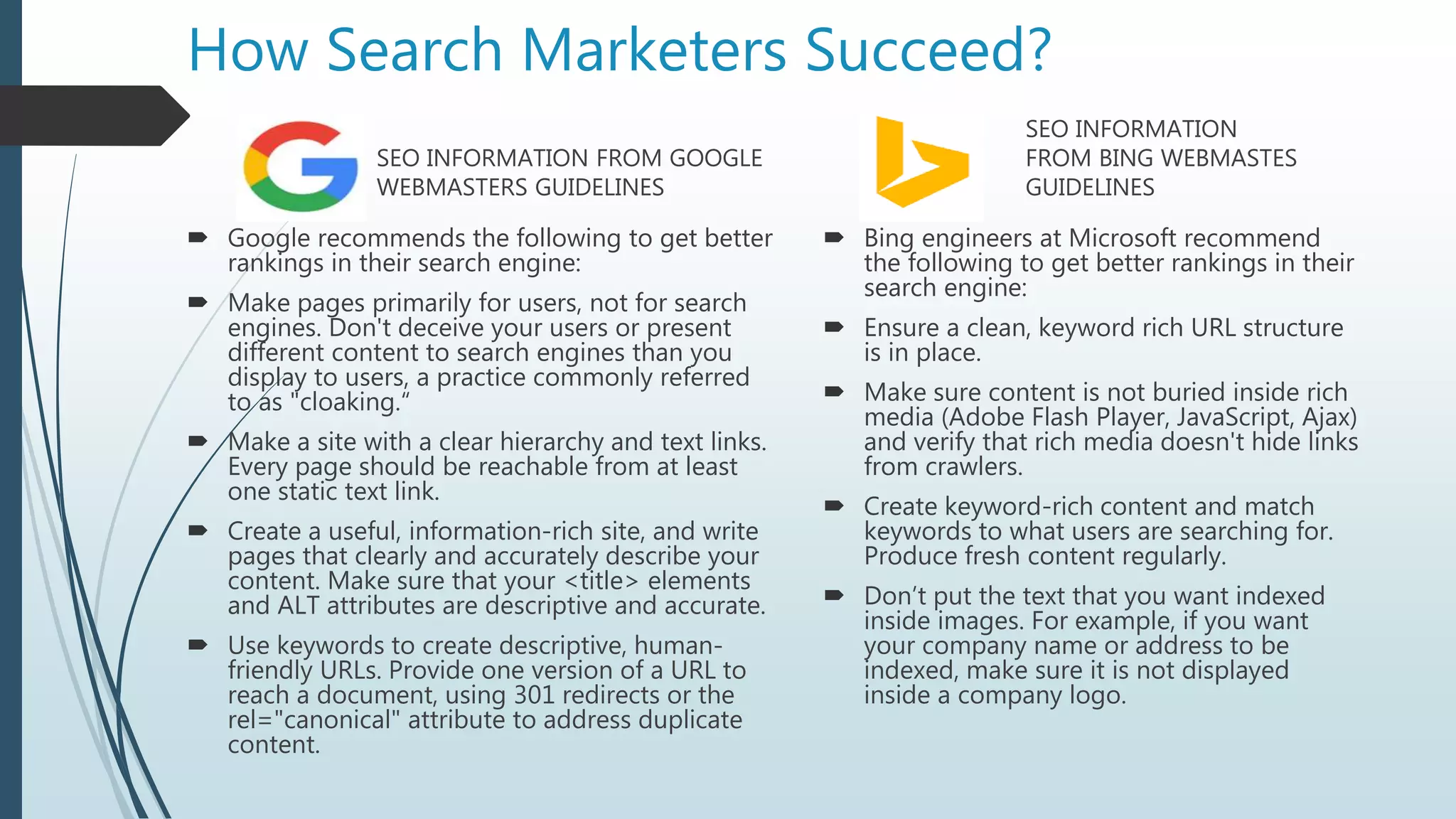 How Search Marketers Succeed?
SEO INFORMATION FROM GOOGLE
WEBMASTERS GUIDELINES
 Google recommends the following to get better
rankings in their search engine:
 Make pages primarily for users, not for search
engines. Don't deceive your users or present
different content to search engines than you
display to users, a practice commonly referred
to as "cloaking.“
 Make a site with a clear hierarchy and text links.
Every page should be reachable from at least
one static text link.
 Create a useful, information-rich site, and write
pages that clearly and accurately describe your
content. Make sure that your <title> elements
and ALT attributes are descriptive and accurate.
 Use keywords to create descriptive, human-
friendly URLs. Provide one version of a URL to
reach a document, using 301 redirects or the
rel="canonical" attribute to address duplicate
content.
SEO INFORMATION
FROM BING WEBMASTES
GUIDELINES
 Bing engineers at Microsoft recommend
the following to get better rankings in their
search engine:
 Ensure a clean, keyword rich URL structure
is in place.
 Make sure content is not buried inside rich
media (Adobe Flash Player, JavaScript, Ajax)
and verify that rich media doesn't hide links
from crawlers.
 Create keyword-rich content and match
keywords to what users are searching for.
Produce fresh content regularly.
 Don’t put the text that you want indexed
inside images. For example, if you want
your company name or address to be
indexed, make sure it is not displayed
inside a company logo.
 