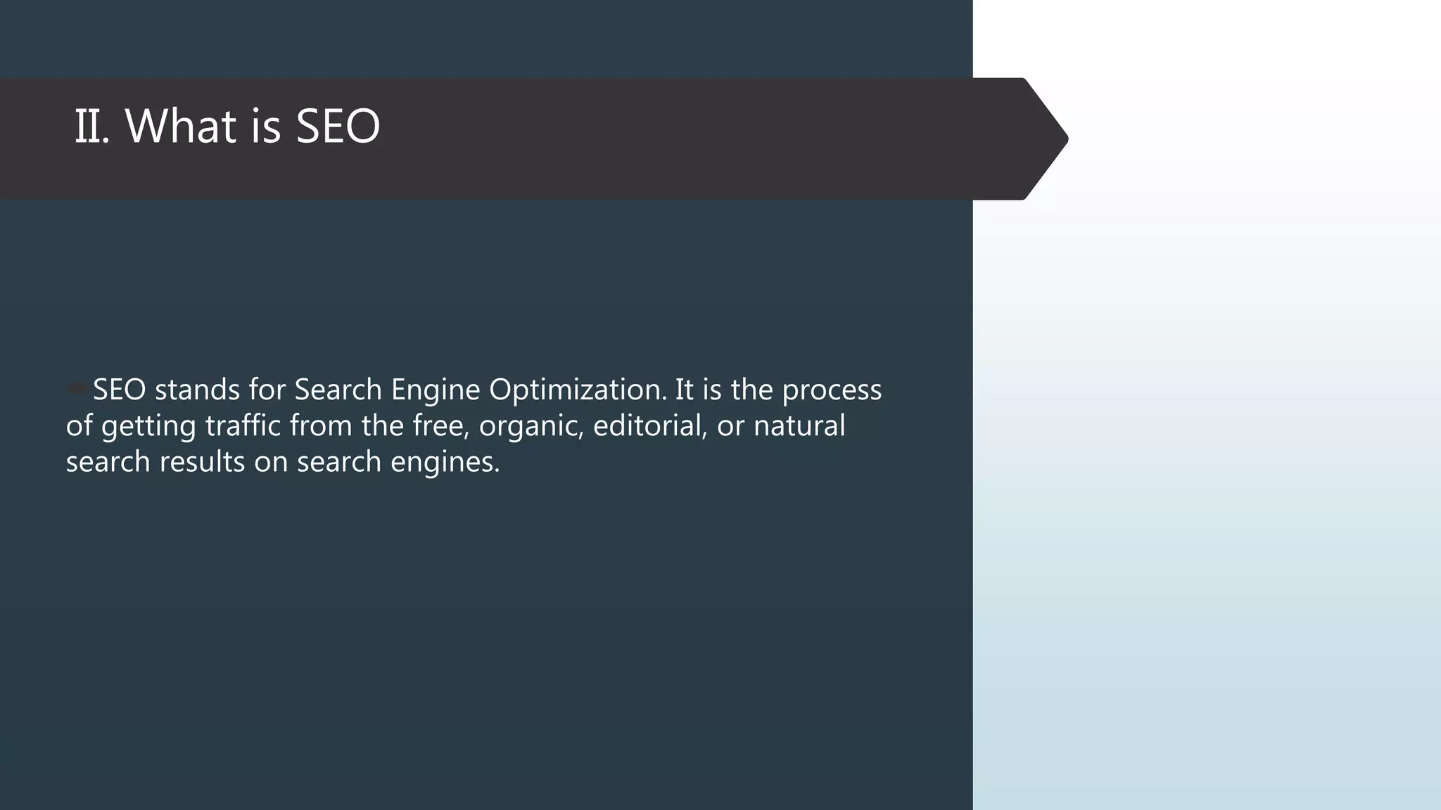 II. What is SEO
SEO stands for Search Engine Optimization. It is the process
of getting traffic from the free, organic, editorial, or natural
search results on search engines.
 