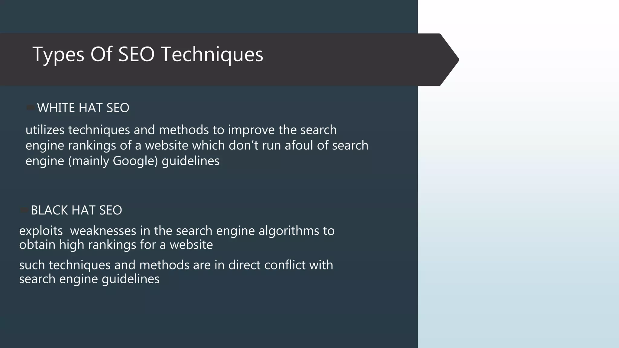 Types Of SEO Techniques
WHITE HAT SEO
utilizes techniques and methods to improve the search
engine rankings of a website which don’t run afoul of search
engine (mainly Google) guidelines
BLACK HAT SEO
exploits weaknesses in the search engine algorithms to
obtain high rankings for a website
such techniques and methods are in direct conflict with
search engine guidelines
 