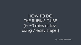 HOW TO DO
THE RUBIK'S CUBE
(in ~3 mins or less,
using 7 easy steps!)
By J. Skyler Fernandes
 