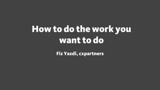 How to do the work you
want to do
Fiz Yazdi, cxpartners
 