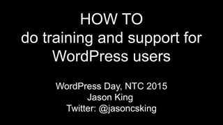 HOW TO
do training and support for
WordPress users
WordPress Day, NTC 2015
Jason King
Twitter: @jasoncsking
 