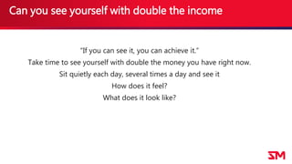 Can you see yourself with double the income
“If you can see it, you can achieve it.”
Take time to see yourself with double the money you have right now.
Sit quietly each day, several times a day and see it
How does it feel?
What does it look like?
 