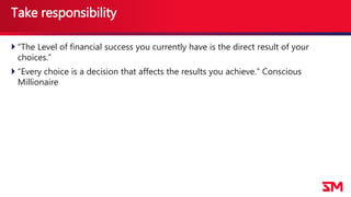 Take responsibility
 “The Level of financial success you currently have is the direct result of your
choices.”
 “Every choice is a decision that affects the results you achieve.” Conscious
Millionaire
 