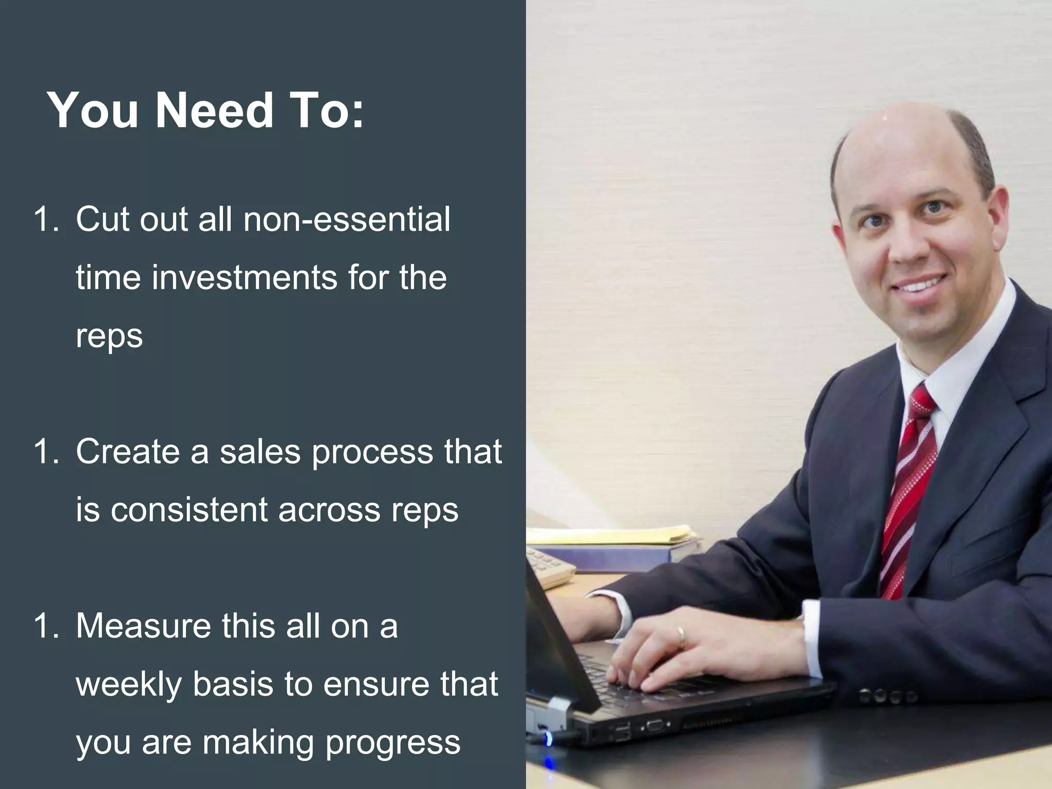 You Need To:
1. Cut out all non-essential
time investments for the
reps
1. Create a sales process that
is consistent across reps
1. Measure this all on a
weekly basis to ensure that
you are making progress
 