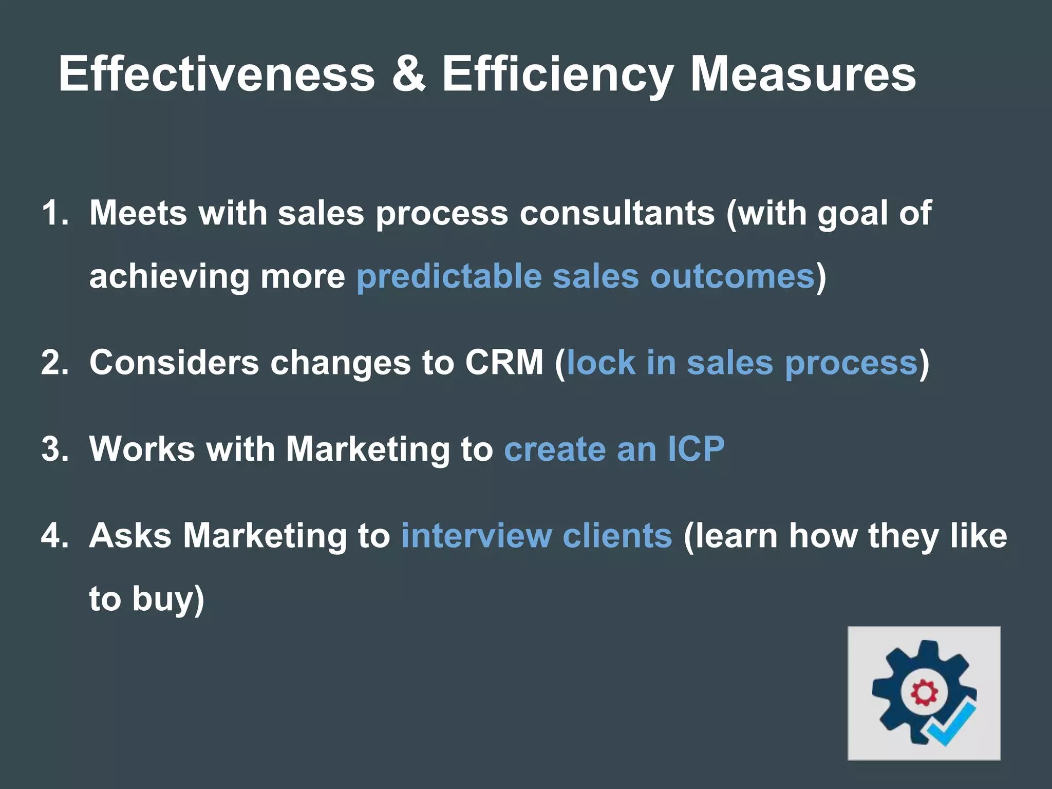 Effectiveness & Efficiency Measures
1. Meets with sales process consultants (with goal of
achieving more predictable sales outcomes)
2. Considers changes to CRM (lock in sales process)
3. Works with Marketing to create an ICP
4. Asks Marketing to interview clients (learn how they like
to buy)
 