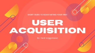 USER
ACQUISITION
By: Ferdi Anggriawan
SHORT GUIDE TO KICKSTARTING YOUR FIRST
 