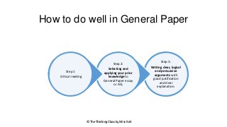 How to do well in General Paper

Step 2:
Step 1
Critical reading

Selecting and
applying your prior
knowledge to
General Paper essay
or AQ.

© The Thinking Class by Miss Koh

Step 3:
Writing clear, logical
and persuasive
arguments with
good justification
and clear
explanation.

 
