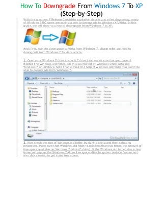 How To Downgrade From Windows 7 To XP
           (Step-by-Step)
 With the Windows 7 Release Candidate expiration date is just a few days away, many
 of Windows 7 RC users are asking a way to downgrade to Windows XP/Vista. In this
 guide, we will show you how to downgrade from Windows 7 to XP.




 And if you want to downgrade to Vista from Windows 7, please refer our how to
 downgrade from Windows 7 to Vista article.


 1. Open your Windows 7 drive (usually C drive) and make sure that you haven’t
 deleted the Windows.old folder, which was created by Windows while installing
 Windows 7 on XP drive. Note that without the help of Windows.old folder you won’t be
 able to downgrade from Windows 7.




 2. Now check the size of Windows.old folder by right-clicking and then selecting
 properties. Make sure that Windows.old folder size is less than two times the amount of
 free space available on Windows 7 drive (C drive). If the Windows.old folder size is two
 times as large as the Windows 7 drive free space, disable system restore feature and
 also disk cleanup to get some free space.
 