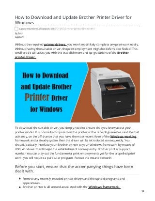 By Tech
Support
How to Download and Update Brother Printer Driver for
Windows
supportnumbrer.blogspot.com/2019/07/Brother-printer-driver.html
Without the required printer drivers, you won't most likely complete any print work easily.
Without having the suitable driver, the print employment might be deferred or fizzled. This
small article will assist you with the establishment and up gradations of the Brother
printer driver.
To download the suitable driver, you simply need to ensure that you know about your
printer model. It is normally composed on the printer or the receipt/guarantee card. Be that
as it may, on the off chance that you have the most recent form of the Windows working
framework and a steady system then the driver will be introduced consequently. You
should, basically interface your Brother printer to your Windows framework by means of
USB. Windows 10 will begin the establishment consequently. Brother printer support
number You can play out the fundamental print employments yet for the propelled print
work, you will require a particular program. Pursue the means beneath:
Before you start, ensure that the accompanying things have been
dealt with.
Remove any recently included printer drivers and the upheld programs and
apparatuses.
Brother printer is all around associated with the Windows framework.
1/2
 
