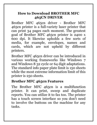 How to Download BROTHER MFC
465CN DRIVER
Brother MFC 465cn driver - Brother MFC
465cn printer is a full-variety laser printer that
can print 34 pages each moment. The greatest
goal of Brother MFC 465cn printer is 2400 x
600 dpi. It likewise upholds a few sorts of
media, for example, envelopes, names and
cards, which are not upheld by different
printers.
Brother MFC 465cn driver can be introduced in
various working frameworks like Windows 7
and Windows 8 32 cycle or 64 digit adaptations.
The standard info paper plate limit is 150 sheets
while the most extreme information limit of this
printer is 250 sheets.
Brother MFC 465cn Features
The Brother MFC 465cn is a multifunction
printer. It can print, sweep and duplicate
reports. You can utilize it to fax too. The printer
has a touch screen interface so you don't need
to involve the buttons on the machine for any
tasks.
 