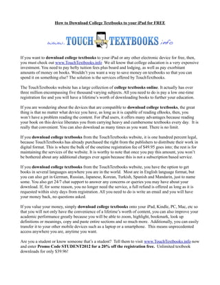 How to Download College Textbooks to your iPad for FREE




If you want to download college textbooks to your iPad or any other electronic device for free, then,
you must check out www.TouchTextbooks.info We all know that college education is a very expensive
investment. You need to pay hefty tuition fees plus board and lodging, as well as pay exorbitant
amounts of money on books. Wouldn’t you want a way to save money on textbooks so that you can
spend it on something else? The solution is the services offered by TouchTextbooks.

The TouchTextbooks website has a large collection of college textbooks online. It actually has over
three million encompassing five thousand varying subjects. All you need to do is pay a low one-time
registration fee and you will have a lifetime’s worth of downloading books to further your education.

If you are wondering about the devices that are compatible to download college textbooks, the great
thing is that no matter what device you have, as long as it is capable of reading eBooks, then, you
won’t have a problem reading the content. For iPad users, it offers many advantages because reading
your book on this device liberates you from carrying heavy and cumbersome textbooks every day. It is
really that convenient. You can also download as many times as you want. There is no limit.

If you download college textbooks from the TouchTextbooks website, it is one hundred percent legal,
because TouchTextbooks has already purchased the right from the publishers to distribute their work in
digital format. This is where the bulk of the onetime registration fee of $49.95 goes into; the rest is for
maintaining the services of the website. It is worthy to note that once you pay this amount, you won’t
be bothered about any additional charges ever again because this is not a subscription based service.

If you download college textbooks from the TouchTextbooks website, you have the option to get
books in several languages anywhere you are in the world. Most are in English language format, but
you can also get in German, Russian, Japanese, Korean, Turkish, Spanish and Mandarin, just to name
some. You also get 24/7 chat support to answer any concerns or queries you may have about your
download. If, for some reason, you no longer need the service, a full refund is offered as long as it is
requested within sixty days from registration. All you need to do is write an email and you will have
your money back, no questions asked.

If you value your money, simply download college textbooks onto your iPad, Kindle, PC, Mac, etc so
that you will not only have the convenience of a lifetime’s worth of content, you can also improve your
academic performance greatly because you will be able to zoom, highlight, bookmark, look up
definitions or meanings, copy and paste entire sections and so much more. Additionally, you can easily
transfer it to your other mobile devices such as a laptop or a smartphone. This means unprecedented
access anywhere you are, anytime you want.

Are you a student or know someone that’s a student? Tell them to visit www.TouchTextbooks.info now
and enter Promo Code STUDENT2012 for a 20% off the registration free. Unlimited textbook
downloads for only $39.96!
 
