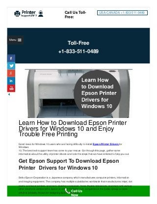 Toll-Free
+1-833-511-0489
Learn How to Download Epson Printer
Drivers for Windows 10 and Enjoy
Trouble Free Printing
Good news for Windows 10 users who are facing diﬃculty to install Epson Printer Drivers for
Windows
10. The best tech support team has come to your rescue. Go through this page, gather some
information about the utility of printer drivers and note the steps that we have enlisted to help you out.
Get Epson Support To Download Epson
Printer Drivers for Windows 10
Seiko Epson Corporation is a Japanese company which manufactures computer printers, information
and imaging equipment. The company has multiple subsidiaries worldwide that manufactures inkjet, dot
Call Us Toll-
Free:
USA-CANADA +1-833-511-0489
Menu
matrix and laser printers, scanners, desktop computers, home theatre televisions, scanners and various
other electronic components. Epson is one of the three core companies of the Seiko Group, a name
which is primarily known for designing Seiko timepieces.
Call Us
Now
 