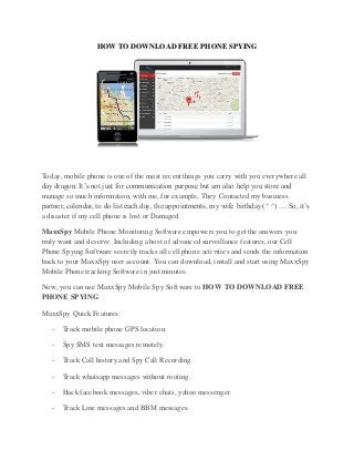 HOW TO DOWNLOAD FREE PHONE SPYING
Today, mobile phone is one of the most recent things you carry with you everywhere all
day dragon. It’s not just for communication purpose but am also help you store and
manage so much information, with me, for example, They Contacted my business
partner, calendar, to do list each day, the appointments, my wife birthday (^ ^) … So, it’s
a disaster if my cell phone is lost or Damaged
MaxxSpy Mobile Phone Monitoring Software empowers you to get the answers you
truly want and deserve. Including a host of advanced surveillance features, our Cell
Phone Spying Software secretly tracks all cell phone activities and sends the information
back to your MaxxSpy user account. You can download, install and start using MaxxSpy
Mobile Phone tracking Software in just minutes.
Now, you can use MaxxSpy Mobile Spy Software to HOW TO DOWNLOAD FREE
PHONE SPYING
MaxxSpy Quick Features:
- Track mobile phone GPS location.
- Spy SMS text messages remotely.
- Track Call history and Spy Call Recording.
- Track whatsapp messages without rooting.
- Hack facebook messages, viber chats, yahoo messenger.
- Track Line messages and BBM messages.
 