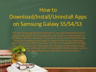 How to
Download/Install/Uninstall Apps
on Samsung Galaxy S5/S4/S3
On your Samsung Galaxy mobile phone, you can download various
apps to the device from Google Play and install or uninstall apps on
the device directly. However, if you come across some fantastic apps
from your computer and want to import them to your Samsung
phone, or you just find some apps that are not available from Google
Play, what will you do? Have you ever thought to download, install
and uninstall apps with one click? Is it possible? All the answers can be
found in the following article. Just read on to learn more.
 