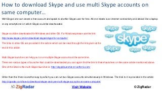 How to download Skype and use multi Skype accounts on 
same computer… 
With Skype one can create a free account and speak to another Skype user for free. All one needs is an internet connectivity and device like a laptop 
Visit Website © ZigRadar 
or any smartphone on which Skype could be downloaded. 
Skype could be downloaded for Windows and other OS. For Windows please use the link: 
http://www.skype.com/en/download-skype/skype-for-computer/ 
The links to other OS are provided in the article which can be read through the link given at the 
end of this article: 
Multi Skype launcher can help you to run multiple Skype accounts at the same time. 
There are various types of launcher that could be downloaded you can again find the link to these launchers on the same article mentioned above. 
One of the links to the multi Skype launcher is: http://skypelauncher.en.softonic.com/ 
Other than this there is another way by which you can run two Skype accounts simultaneously in Windows. The trick to it is provided in the article: 
http://zigradar.com/how-to/download-skype-and-use-multi-skype-accounts-on-same-computer/ 
