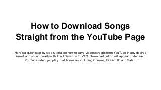 How to Download Songs
Straight from the YouTube Page
Here’s a quick step-by-step tutorial on how to save videos straight from YouTube in any desired
format and sound quality with TrackSaver by FLVTO. Download button will appear under each
YouTube video you play in all browsers including Chrome, Firefox, IE and Safari.
 