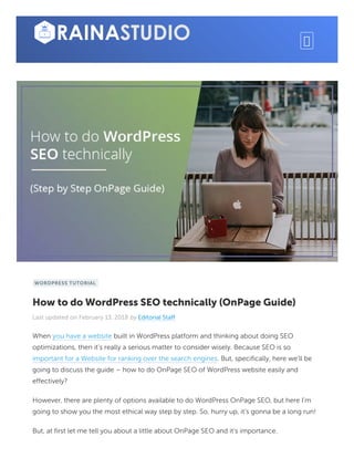 WORDPRESS TUTORIAL
How to do WordPress SEO technically (OnPage Guide)
Last updated on February 13, 2018 by Editorial Staff
When you have a website built in WordPress platform and thinking about doing SEO
optimizations, then it’s really a serious matter to consider wisely. Because SEO is so
important for a Website for ranking over the search engines. But, specifically, here we’ll be
going to discuss the guide – how to do OnPage SEO of WordPress website easily and
effectively?
However, there are plenty of options available to do WordPress OnPage SEO, but here I’m
going to show you the most ethical way step by step. So, hurry up, it’s gonna be a long run!
But, at first let me tell you about a little about OnPage SEO and it’s importance.
 