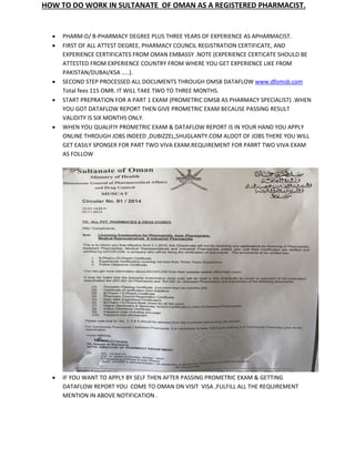 HOW TO DO WORK IN SULTANATE OF OMAN AS A REGISTERED PHARMACIST.
 PHARM-D/ B-PHARMACY DEGREE PLUS THREE YEARS OF EXPERIENCE AS APHARMACIST.
 FIRST OF ALL ATTEST DEGREE, PHARMACY COUNCIL REGISTRATION CERTIFICATE, AND
EXPERIENCE CERTIFICATES FROM OMAN EMBASSY .NOTE (EXPERIENCE CERTICATE SHOULD BE
ATTESTED FROM EXPERIENCE COUNTRY FROM WHERE YOU GET EXPERIENCE LIKE FROM
PAKISTAN/DUBAI/KSA …..).
 SECOND STEP PROCESSED ALL DOCUMENTS THROUGH OMSB DATAFLOW www.dfomsb.com
Total fees 115 OMR. IT WILL TAKE TWO TO THREE MONTHS.
 START PREPRATION FOR A PART 1 EXAM (PROMETRIC OMSB AS PHARMACY SPECIALIST) .WHEN
YOU GOT DATAFLOW REPORT THEN GIVE PROMETRIC EXAM BECAUSE PASSING RESULT
VALIDITY IS SIX MONTHS ONLY.
 WHEN YOU QUALIFIY PROMETRIC EXAM & DATAFLOW REPORT IS IN YOUR HAND YOU APPLY
ONLINE THROUGH JOBS INDEED ,DUBIZZEL,SHUGLANTY.COM ALOOT OF JOBS THERE YOU WILL
GET EASILY SPONSER FOR PART TWO VIVA EXAM.REQUIREMENT FOR PARRT TWO VIVA EXAM
AS FOLLOW
 IF YOU WANT TO APPLY BY SELF THEN AFTER PASSING PROMETRIC EXAM & GETTING
DATAFLOW REPORT YOU COME TO OMAN ON VISIT VISA ,FULFILL ALL THE REQUIREMENT
MENTION IN ABOVE NOTIFICATION .
 