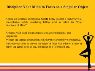 Discipline Your Mind to Focus on a Singular Object
According to fitness experts like Nicole Lenz, to attain a higher level of
concentration while meditating follow what is called the “Four
Functions of Mind”:
•Observe your mind and its impressions, discriminations, and
judgments.
•Accept the various observations whether they are positive or negative.
•Instruct your mind to choose the object of focus like a dot on a sheet of
paper, the center point of tile, the design in a floorboard, etc.
 