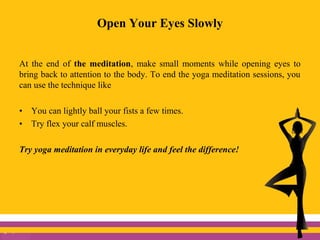 Open Your Eyes Slowly
At the end of the meditation, make small moments while opening eyes to
bring back to attention to the body. To end the yoga meditation sessions, you
can use the technique like
• You can lightly ball your fists a few times.
• Try flex your calf muscles.
Try yoga meditation in everyday life and feel the difference!
 