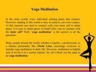 Yoga Meditation
In the noisy world, every individual seeking peace and wisdom.
However, nothing in this world is easy to achieve, not even a peace.
At this moment you need to connect with your inner self to attain
peace. Is it easy to attain peace of mind? How can we connect with
the inner self? Well, ‘yoga meditation’ is the answer to all the
questions.
Many people around the world, whether a teacher, a professional, or
a famous personality like Nicole Lenz, encourage everyone to
include yoga meditation in daily life. However, meditation is helpful
only if we do it in a correct manner. So, let’s check out the steps to
do yoga meditation.
 