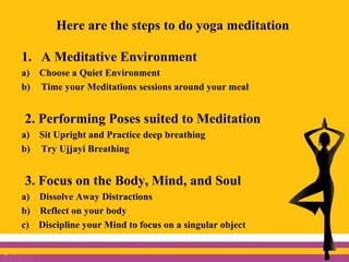 Here are the steps to do yoga meditation
1. A Meditative Environment
a) Choose a Quiet Environment
b) Time your Meditations sessions around your meal
2. Performing Poses suited to Meditation
a) Sit Upright and Practice deep breathing
b) Try Ujjayi Breathing
3. Focus on the Body, Mind, and Soul
a) Dissolve Away Distractions
b) Reflect on your body
c) Discipline your Mind to focus on a singular object
 