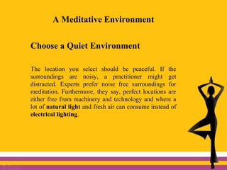 A Meditative Environment
Choose a Quiet Environment
The location you select should be peaceful. If the
surroundings are noisy, a practitioner might get
distracted. Experts prefer noise free surroundings for
meditation. Furthermore, they say, perfect locations are
either free from machinery and technology and where a
lot of natural light and fresh air can consume instead of
electrical lighting.
 