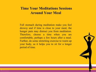 Time Your Meditations Sessions
Around Your Meal
Full stomach during meditation make you feel
drowsy and if time is close to your meal, the
hunger pain may distract you from meditation.
Therefore, choose a time when you are
comfortable, perhaps a few hours after a meal.
Further, do some stretching exercise to warm up
your body, as it helps you to sit for a longer
period of time.
 