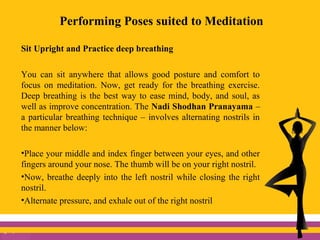 Performing Poses suited to Meditation
Sit Upright and Practice deep breathing
You can sit anywhere that allows good posture and comfort to
focus on meditation. Now, get ready for the breathing exercise.
Deep breathing is the best way to ease mind, body, and soul, as
well as improve concentration. The Nadi Shodhan Pranayama –
a particular breathing technique – involves alternating nostrils in
the manner below:
•Place your middle and index finger between your eyes, and other
fingers around your nose. The thumb will be on your right nostril.
•Now, breathe deeply into the left nostril while closing the right
nostril.
•Alternate pressure, and exhale out of the right nostril
 