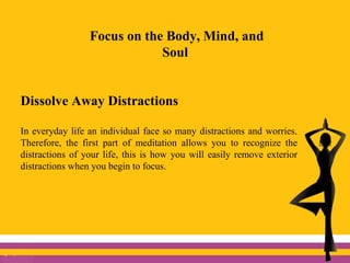 Focus on the Body, Mind, and
Soul
Dissolve Away Distractions
In everyday life an individual face so many distractions and worries.
Therefore, the first part of meditation allows you to recognize the
distractions of your life, this is how you will easily remove exterior
distractions when you begin to focus.
 