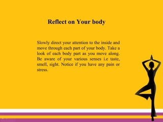 Reflect on Your body
Slowly direct your attention to the inside and
move through each part of your body. Take a
look of each body part as you move along.
Be aware of your various senses i.e taste,
smell, sight. Notice if you have any pain or
stress.
 