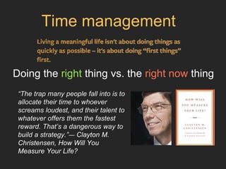 Doing the right thing vs. the right now thing
“The trap many people fall into is to
allocate their time to whoever
screams loudest, and their talent to
whatever offers them the fastest
reward. That’s a dangerous way to
build a strategy.”― Clayton M.
Christensen, How Will You
Measure Your Life?
Time management
 