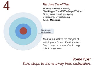 The Junk Use of Time
Aimless Internet browsing
Checking of Email/ Whatsapp/ Twitter
Sitting around and gossiping
Overeating/ Oversleeping
(Most) Meetings!
Most of us realize the danger of
wasting our time in these matters
(and many of us are able to plug
this time waster).
Some tips:
Take steps to move away from distraction.
4
 