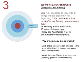 Where we are most deluded
(things that will tire you)
This (i.e., spending all your time on
things that are urgent but not
important) is the main reason that
most of us are leading non-productive
lives
Why are so many things urgent?
Much of this urgency is self-enforced … the
world will still work if you are less urgent
about these matters.
Mostly the urgent things arise from poor
planning (yours or someone else’s).
Answering emails in real-time.
Phone-calls/ meetings/…
(they don’t contribute a lot to
your mission/ values/ goals).
3
 