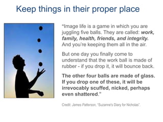 Credit: James Patterson, “Suzanne's Diary for Nicholas”.
Keep things in their proper place
“Image life is a game in which you are
juggling five balls. They are called: work,
family, health, friends, and integrity.
And you’re keeping them all in the air.
But one day you finally come to
understand that the work ball is made of
rubber - if you drop it, it will bounce back.
The other four balls are made of glass.
If you drop one of these, it will be
irrevocably scuffed, nicked, perhaps
even shattered.”
 