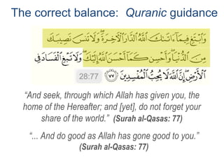 The correct balance: Quranic guidance
“... And do good as Allah has gone good to you.”
(Surah al-Qasas: 77)
“And seek, through which Allah has given you, the
home of the Hereafter; and [yet], do not forget your
share of the world.” (Surah al-Qasas: 77)
 