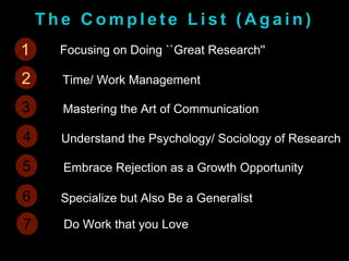 T h e C o m p l e t e L i s t ( A g a i n )
1 Focusing on Doing ``Great Research''
2 Time/ Work Management
3 Mastering the Art of Communication
4 Understand the Psychology/ Sociology of Research
5 Embrace Rejection as a Growth Opportunity
6 Specialize but Also Be a Generalist
7 Do Work that you Love
1
2
 