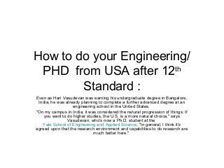How to do your Engineering/
PHD from USA after 12th
Standard :
Even as Hari Vasudevan was earning his undergraduate degree in Bangalore,
India, he was already planning to complete a further advanced degree at an
engineering school in the United States.
"On my campus in India, it was considered the natural progression of things: If
you want to do higher studies, the U.S. is a more natural choice," says
Vasudevan, who's now a Ph.D. student at the
Yale School of Engineering and Applied Science. "In general, I think it's
agreed upon that the research environment and capabilities to do research are
much better here."

 