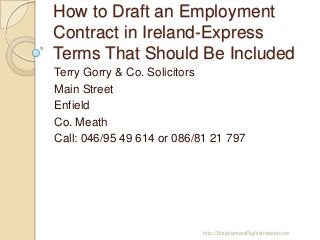 How to Draft an Employment
Contract in Ireland-Express
Terms That Should Be Included
Terry Gorry & Co. Solicitors
Main Street
Enfield
Co. Meath
Call: 046/95 49 614 or 086/81 21 797

http://EmploymentRightsIreland.com

 