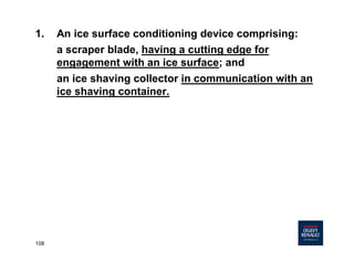 108
1. An ice surface conditioning device comprising:
a scraper blade, having a cutting edge for
engagement with an ice surface; and
an ice shaving collector in communication with an
ice shaving container.
 
