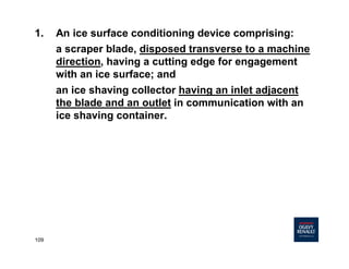 109
1. An ice surface conditioning device comprising:
a scraper blade, disposed transverse to a machine
direction, having a cutting edge for engagement
with an ice surface; and
an ice shaving collector having an inlet adjacent
the blade and an outlet in communication with an
ice shaving container.
 