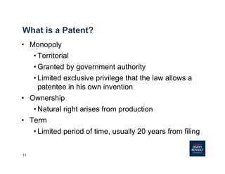11
What is a Patent?
• Monopoly
• Territorial
• Granted by government authority
• Limited exclusive privilege that the law allows a
patentee in his own invention
• Ownership
• Natural right arises from production
• Term
• Limited period of time, usually 20 years from filing
 