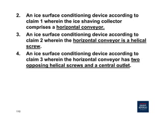 110
2. An ice surface conditioning device according to
claim 1 wherein the ice shaving collector
comprises a horizontal conveyor.
3. An ice surface conditioning device according to
claim 2 wherein the horizontal conveyor is a helical
screw.
4. An ice surface conditioning device according to
claim 3 wherein the horizontal conveyor has two
opposing helical screws and a central outlet.
 
