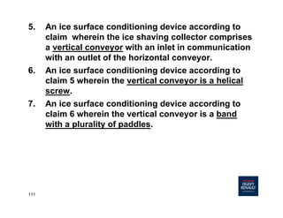 111
5. An ice surface conditioning device according to
claim wherein the ice shaving collector comprises
a vertical conveyor with an inlet in communication
with an outlet of the horizontal conveyor.
6. An ice surface conditioning device according to
claim 5 wherein the vertical conveyor is a helical
screw.
7. An ice surface conditioning device according to
claim 6 wherein the vertical conveyor is a band
with a plurality of paddles.
 
