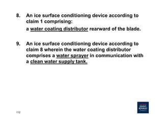 112
8. An ice surface conditioning device according to
claim 1 comprising:
a water coating distributor rearward of the blade.
9. An ice surface conditioning device according to
claim 8 wherein the water coating distributor
comprises a water sprayer in communication with
a clean water supply tank.
 