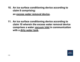 113
10. An ice surface conditioning device according to
claim 8 comprising:
an excess water removal device.
11. An ice surface conditioning device according to
claim 10 wherein the excess water removal device
comprises a water vacuum inlet in communication
with a dirty water tank.
 