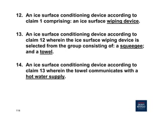 114
12. An ice surface conditioning device according to
claim 1 comprising: an ice surface wiping device.
13. An ice surface conditioning device according to
claim 12 wherein the ice surface wiping device is
selected from the group consisting of: a squeegee;
and a towel.
14. An ice surface conditioning device according to
claim 13 wherein the towel communicates with a
hot water supply.
 