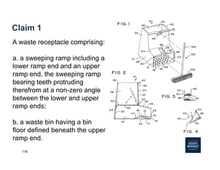 118
Claim 1
A waste receptacle comprising:
a. a sweeping ramp including a
lower ramp end and an upper
ramp end, the sweeping ramp
bearing teeth protruding
therefrom at a non-zero angle
between the lower and upper
ramp ends;
b. a waste bin having a bin
floor defined beneath the upper
ramp end.
 